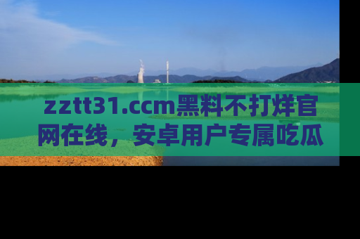 zztt31.ccm黑料不打烊官网在线,安卓用户专属吃瓜神器大揭秘
