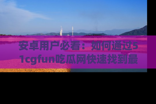 安卓用户必看:如何通过51cgfun吃瓜网快速找到最新链接?