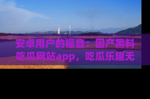 安卓用户的福音:国产黑料吃瓜网站app,吃瓜乐趣无穷尽!