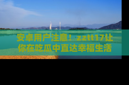 安卓用户注意!zztt17让你在吃瓜中直达幸福生活