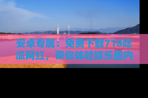 安卓专属:免费下载718吃瓜网红,带你体验娱乐圈内幕