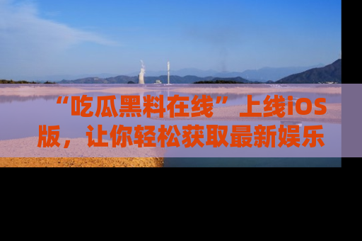 “吃瓜黑料在线”上线iOS版，让你轻松获取最新娱乐新闻