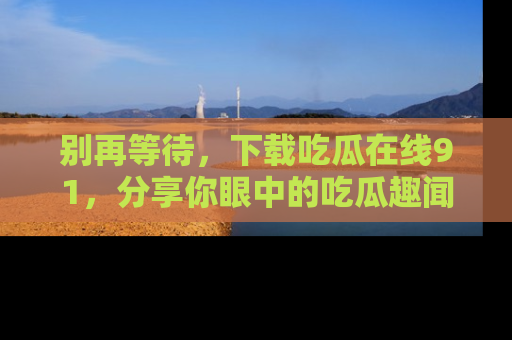 别再等待,下载吃瓜在线91,分享你眼中的吃瓜趣闻吧!