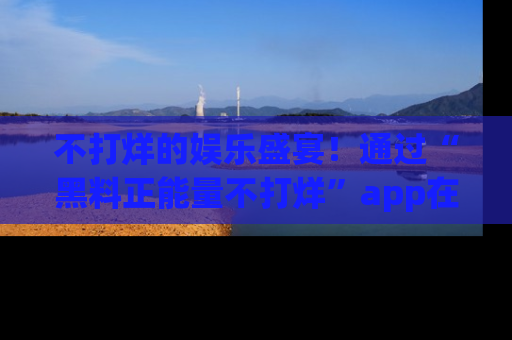 不打烊的娱乐盛宴!通过“黑料正能量不打烊”app在线观看最新内容,链接在此,不容错过!