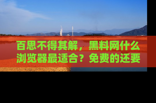 百思不得其解,黑料网什么浏览器最适合?免费的还要能吃瓜太难了!