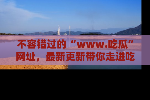 不容错过的“www.吃瓜”网址,最新更新带你走进吃瓜新时尚
