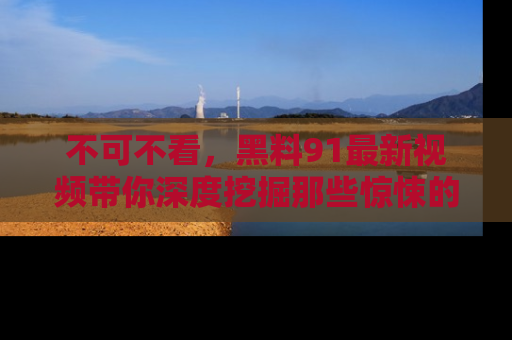不可不看,黑料91最新视频带你深度挖掘那些惊悚的黑料内幕!