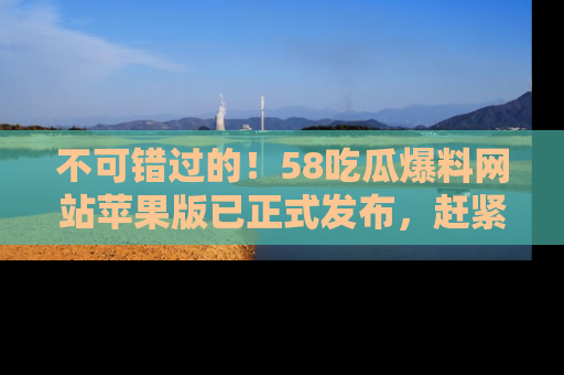 不可错过的!58吃瓜爆料网站苹果版已正式发布,赶紧体验!