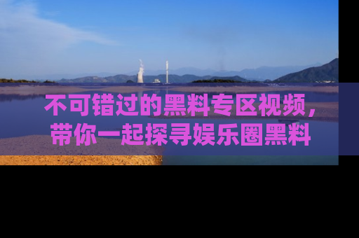 不可错过的黑料专区视频,带你一起探寻娱乐圈黑料
