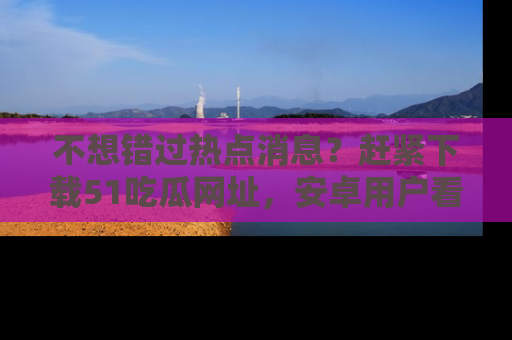不想错过热点消息？赶紧下载51吃瓜网址，安卓用户看这边！