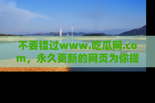 不要错过www.吃瓜网.com，永久更新的网页为你提供吃瓜盛宴！