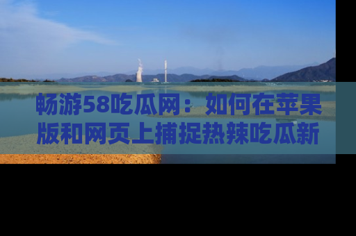 畅游58吃瓜网：如何在苹果版和网页上捕捉热辣吃瓜新闻？