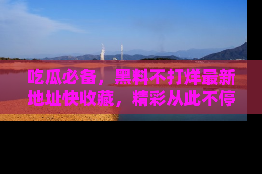 吃瓜必备，黑料不打烊最新地址快收藏，精彩从此不停！