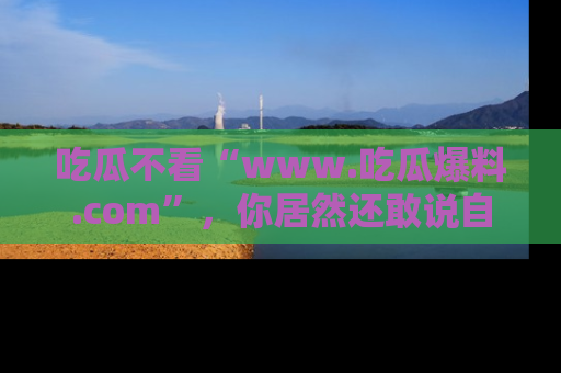 吃瓜不看“www.吃瓜爆料.com”，你居然还敢说自己是吃瓜群众？