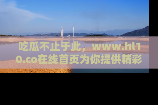吃瓜不止于此，www.hl10.co在线首页为你提供精彩内幕