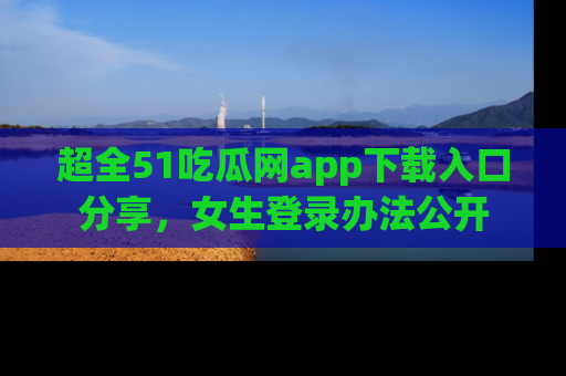 超全51吃瓜网app下载入口分享，女生登录办法公开