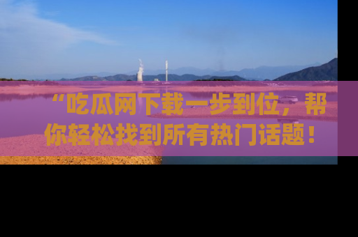 “吃瓜网下载一步到位，帮你轻松找到所有热门话题！”网址：www.chiguaw.com