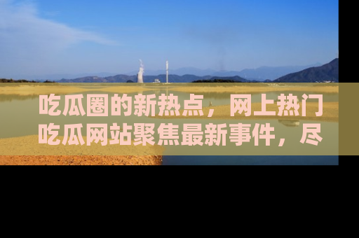 吃瓜圈的新热点，网上热门吃瓜网站聚焦最新事件，尽在吃瓜网站！