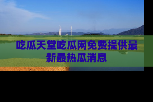 吃瓜天堂吃瓜网免费提供最新最热瓜消息