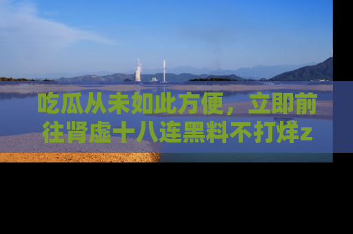 吃瓜从未如此方便，立即前往肾虚十八连黑料不打烊zzzttt，发现更多精彩，地址在这里！