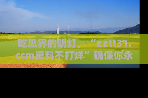 吃瓜界的明灯，“zztt31.ccm黑料不打烊”确保你永不迷路！