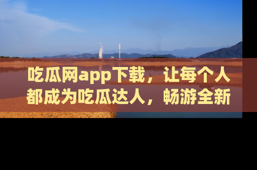 吃瓜网app下载，让每个人都成为吃瓜达人，畅游全新网页！