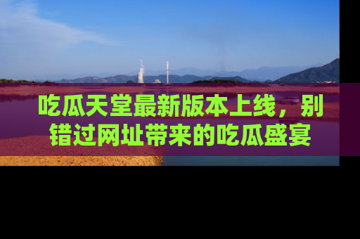 吃瓜天堂最新版本上线，别错过网址带来的吃瓜盛宴