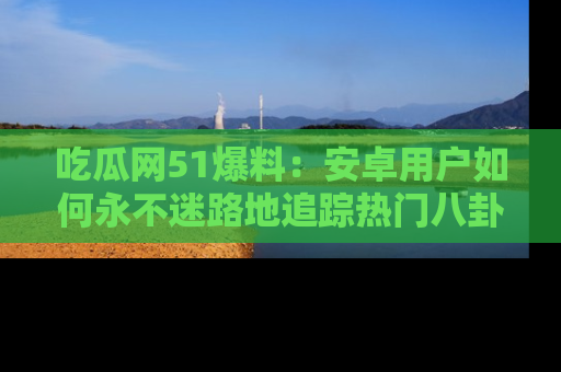 吃瓜网51爆料：安卓用户如何永不迷路地追踪热门八卦信息
