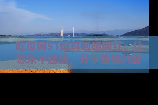 吃瓜网51爆料呱呱网红，让你永不迷路，分享热辣八卦速递！