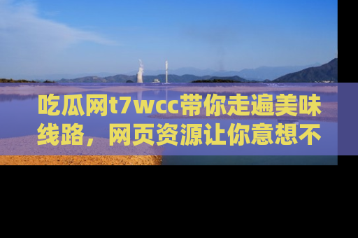 吃瓜网t7wcc带你走遍美味线路，网页资源让你意想不到！