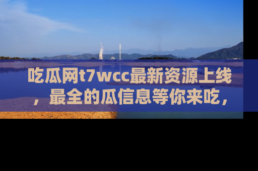吃瓜网t7wcc最新资源上线，最全的瓜信息等你来吃，快来围观！