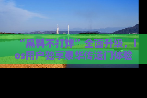 “黑料不打烊”全面升级，ios用户独享豪华传送门体验！