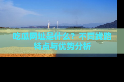 吃瓜网址是什么？不同线路特点与优势分析