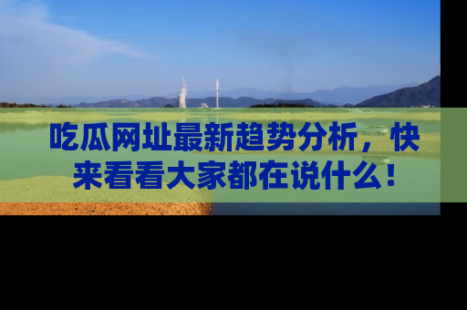 吃瓜网址最新趋势分析，快来看看大家都在说什么！