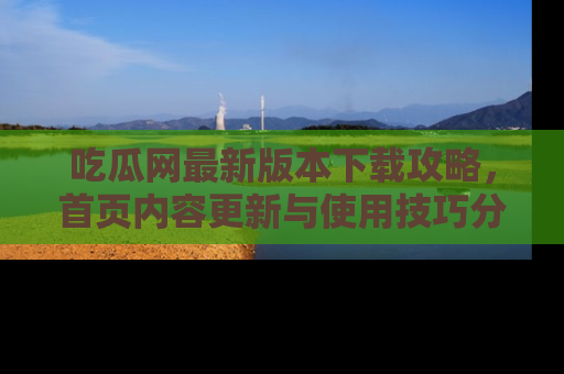 吃瓜网最新版本下载攻略，首页内容更新与使用技巧分享
