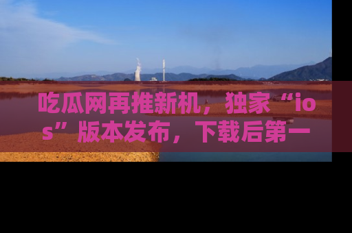 吃瓜网再推新机，独家“ios”版本发布，下载后第一时间获取热点吃瓜信息！