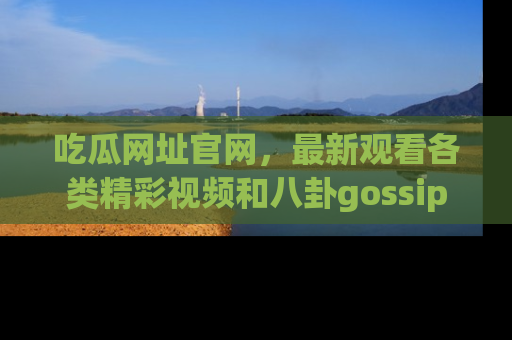 吃瓜网址官网，最新观看各类精彩视频和八卦gossip