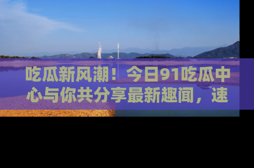 吃瓜新风潮！今日91吃瓜中心与你共分享最新趣闻，速来点击入口看看吧！