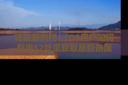 吃瓜新时代：IOS用户如何利用52吃瓜获取最新热闻
