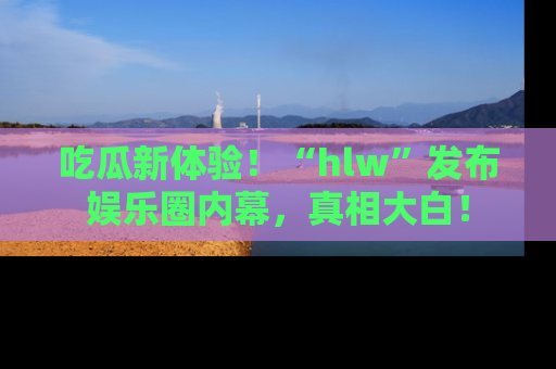 吃瓜新体验！“hlw”发布娱乐圈内幕，真相大白！