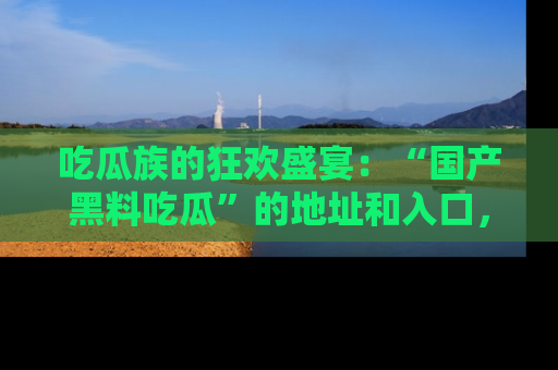 吃瓜族的狂欢盛宴：“国产黑料吃瓜”的地址和入口，让你尽情享受流行文化！