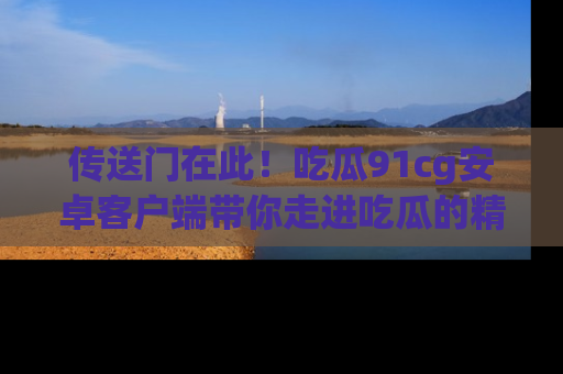 传送门在此！吃瓜91cg安卓客户端带你走进吃瓜的精彩世界