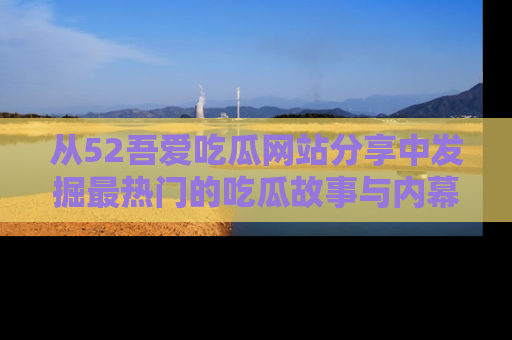 从52吾爱吃瓜网站分享中发掘最热门的吃瓜故事与内幕