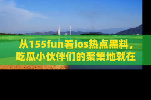 从155fun看ios热点黑料，吃瓜小伙伴们的聚集地就在这里！