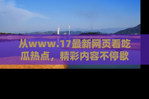 从www.17最新网页看吃瓜热点，精彩内容不停歇