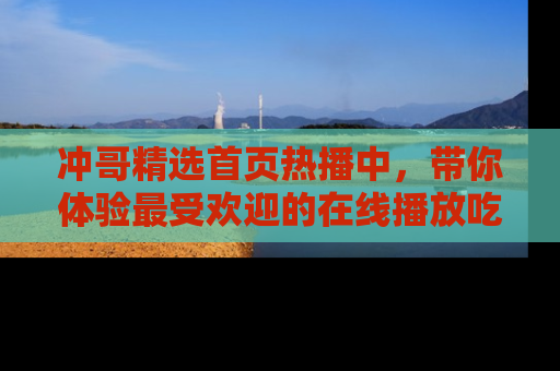 冲哥精选首页热播中，带你体验最受欢迎的在线播放吃瓜节目