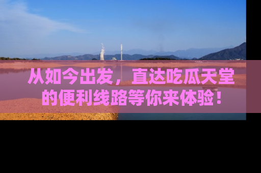 从如今出发，直达吃瓜天堂的便利线路等你来体验！