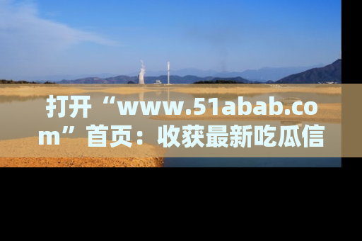打开“www.51abab.com”首页：收获最新吃瓜信息，成为圈内明星动态达人！
