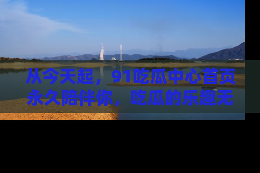 从今天起，91吃瓜中心首页永久陪伴你，吃瓜的乐趣无穷无尽！