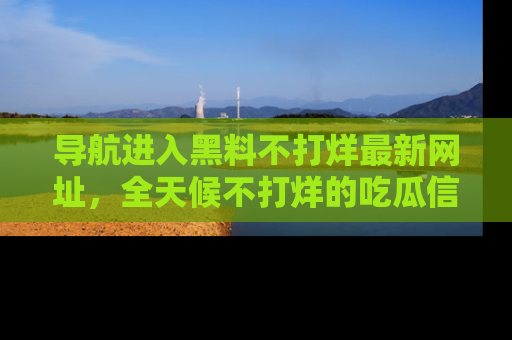 导航进入黑料不打烊最新网址，全天候不打烊的吃瓜信息为你奉上！